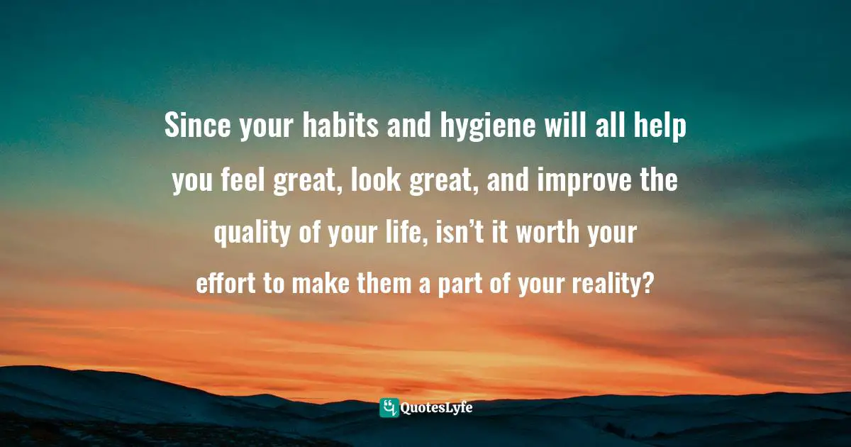 Susan C. Young, The Art Of Preparation: 8 Ways To Plan With Purpose & Intention For Positive Impact Quotes: "Since your habits and hygiene will all help you feel great, look great, and improve the quality of your life, isn’t it worth your effort to make them a part of your reality?"