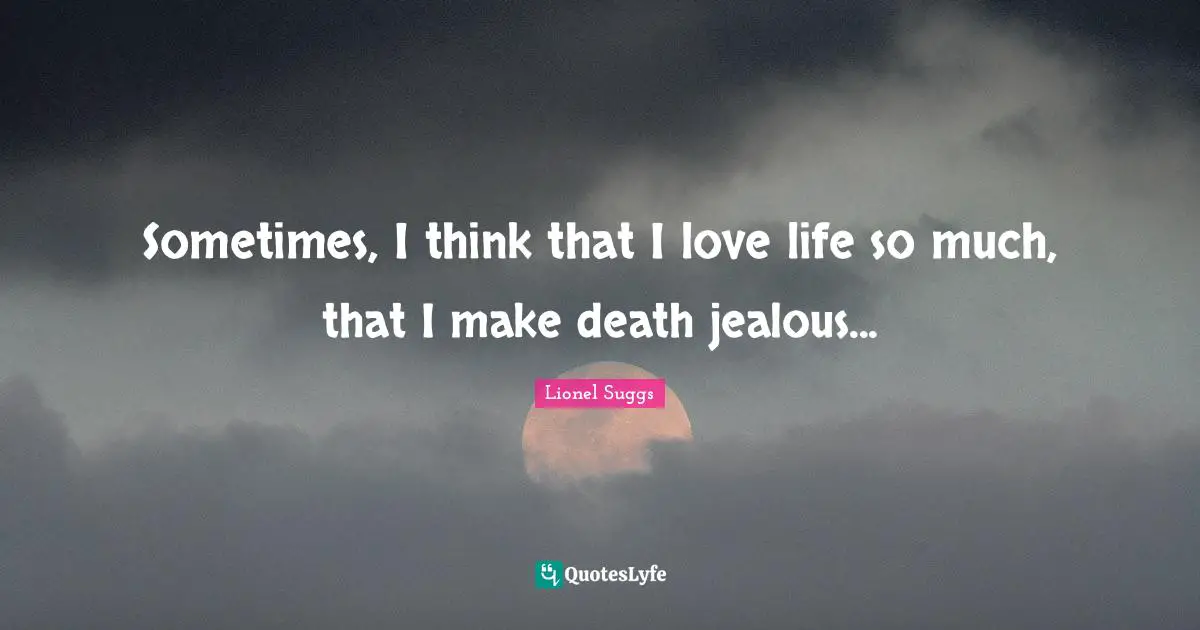Sometimes, I think that I love life so much, that I make death jealous...