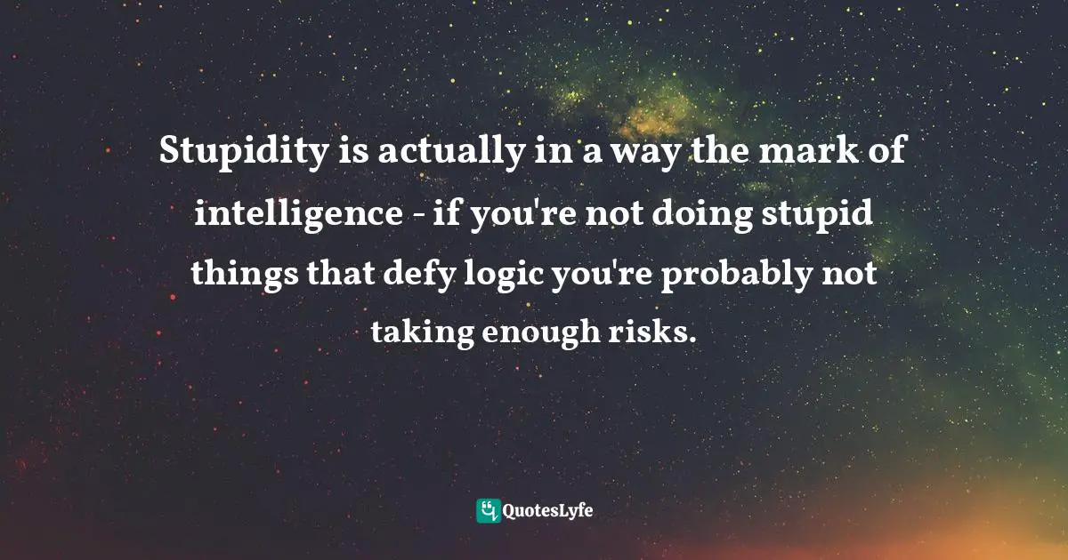 Stupidity is actually in a way the mark of intelligence - if you're not doing stupid things that defy logic you're probably not taking enough risks.
