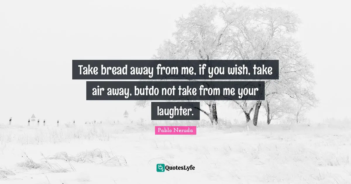 Take bread away from me, if you wish, take air away, butdo not take from me your laughter.