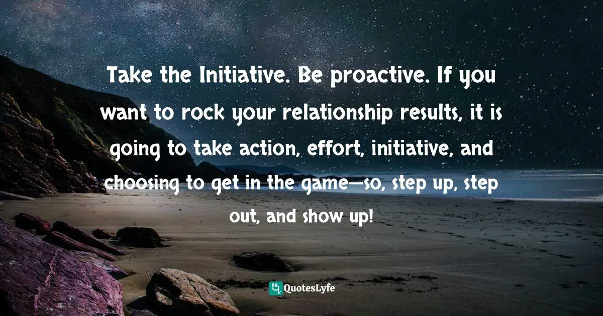 Positive First Impression Quotes: "Take the Initiative. Be proactive. If you want to rock your relationship results, it is going to take action, effort, initiative, and choosing to get in the game—so, step up, step out, and show up!"