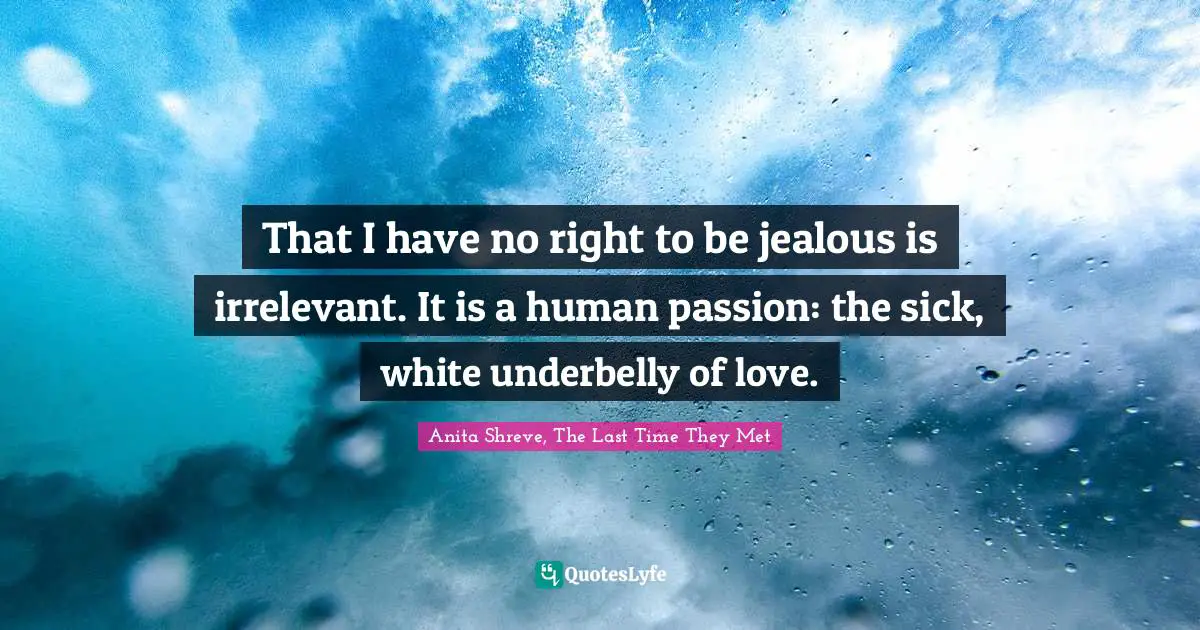 That I have no right to be jealous is irrelevant. It is a human passion: the sick, white underbelly of love.