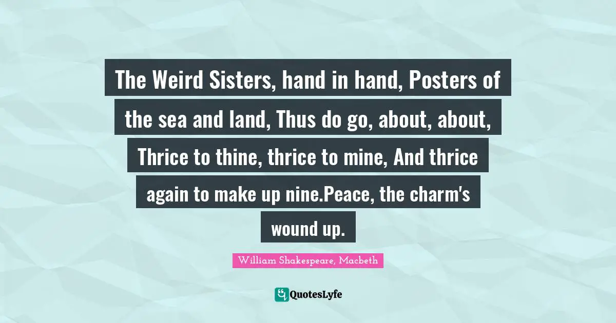Magical Quotes: "The Weird Sisters, hand in hand, Posters of the sea and land, Thus do go, about, about, Thrice to thine, thrice to mine, And thrice again to make up nine.Peace, the charm's wound up."