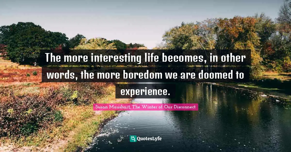The more interesting life becomes, in other words, the more boredom we are doomed to experience.