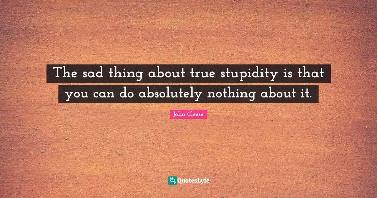 The sad thing about true stupidity is that you can do absolutely nothing about it.