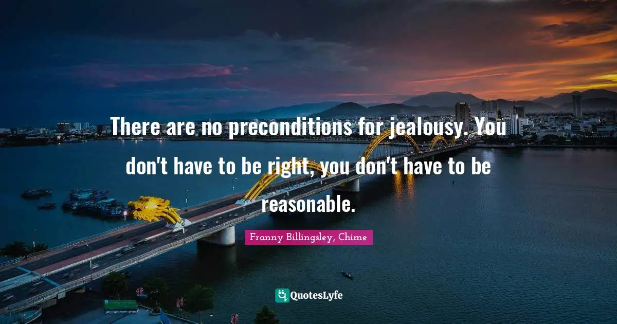 There are no preconditions for jealousy. You don't have to be right, you don't have to be reasonable.