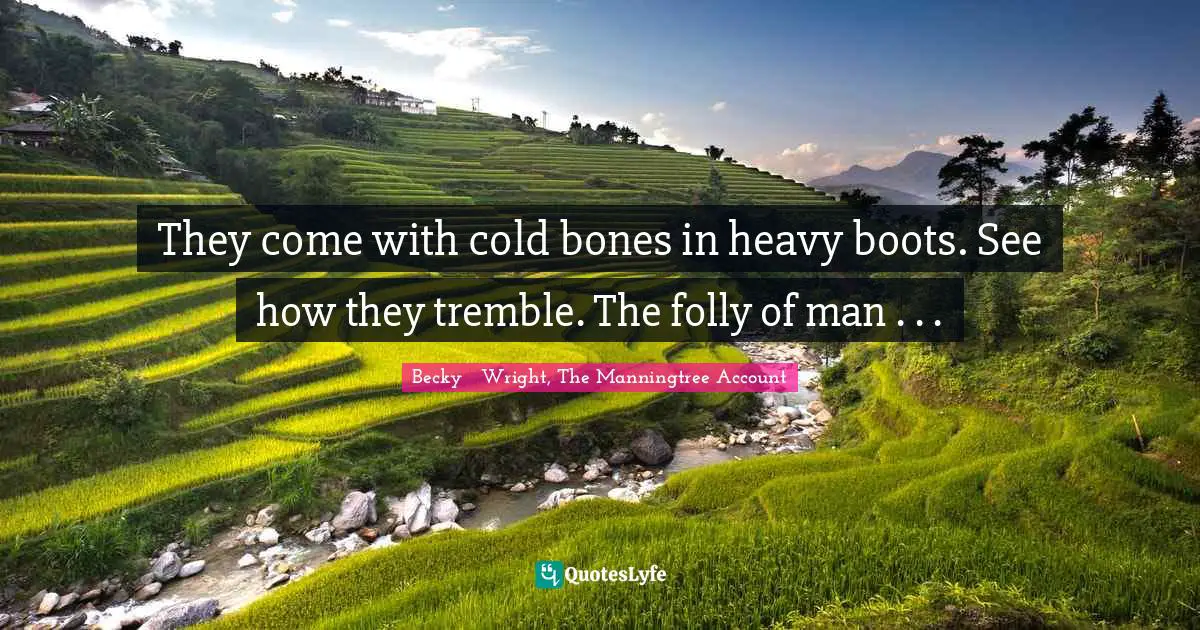 They come with cold bones in heavy boots. See how they tremble. The folly of man . . .