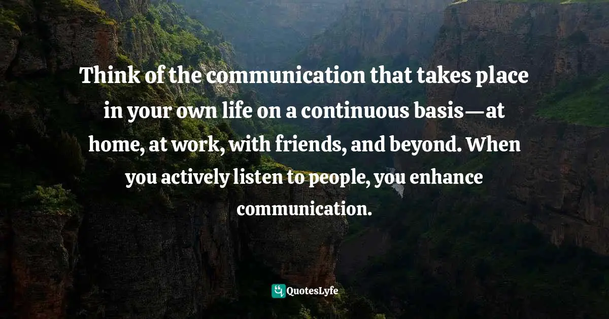 Think of the communication that takes place in your own life on a continuous basis—at home, at work, with friends, and beyond. When you actively listen to people, you enhance communication.