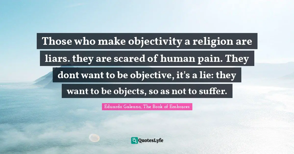 Those who make objectivity a religion are liars. they are scared of human pain. They dont want to be objective, it's a lie: they want to be objects, so as not to suffer.