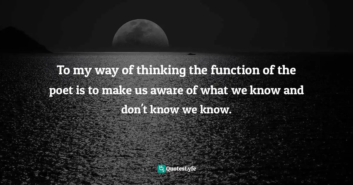 To my way of thinking the function of the poet is to make us aware of what we know and don't know we know.