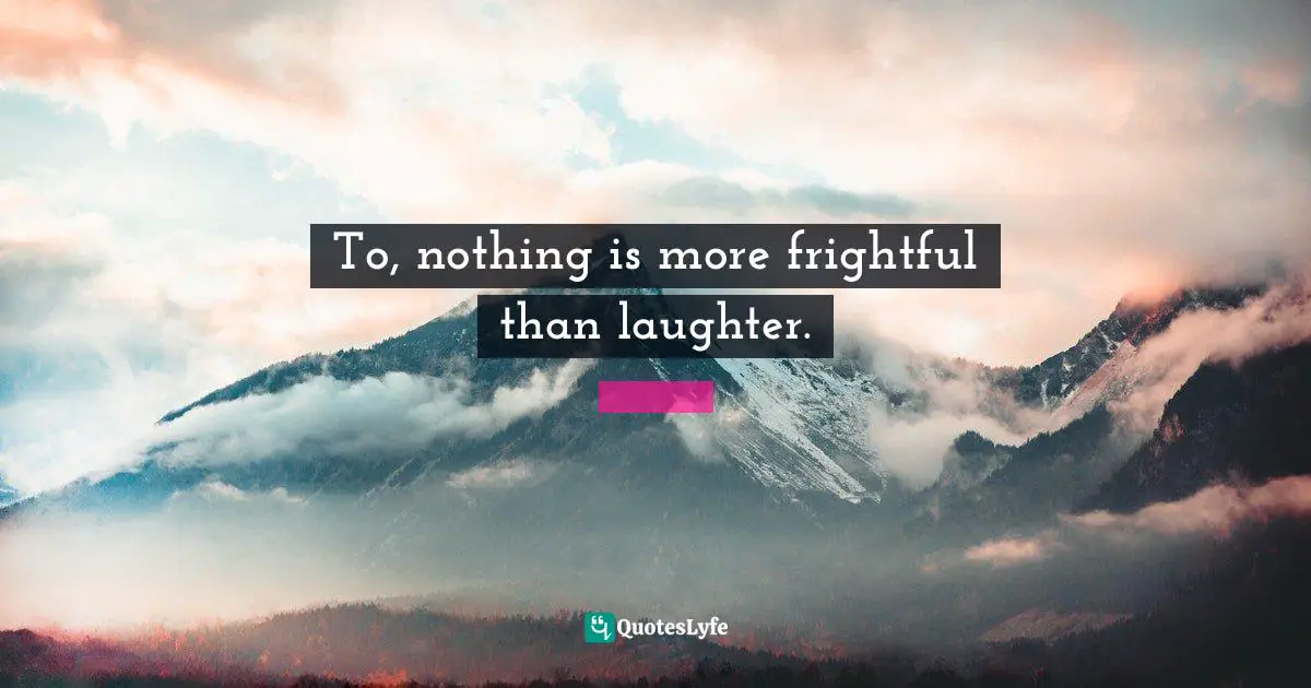 To, nothing is more frightful than laughter.