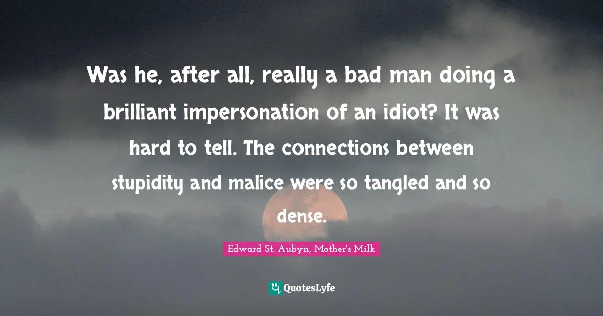 Was he, after all, really a bad man doing a brilliant impersonation of an idiot? It was hard to tell. The connections between stupidity and malice were so tangled and so dense.