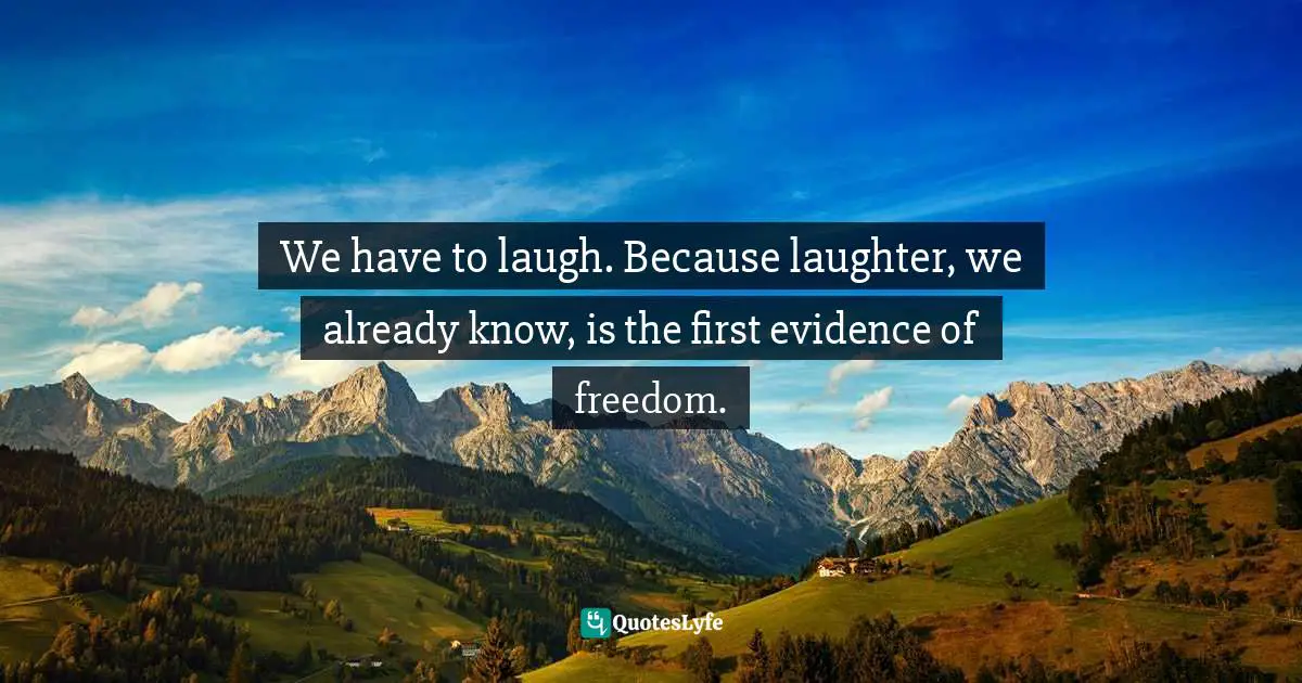 We have to laugh. Because laughter, we already know, is the first evidence of freedom.