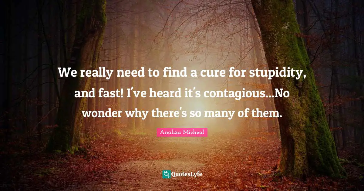 We really need to find a cure for stupidity, and fast! I've heard it's contagious...No wonder why there's so many of them.