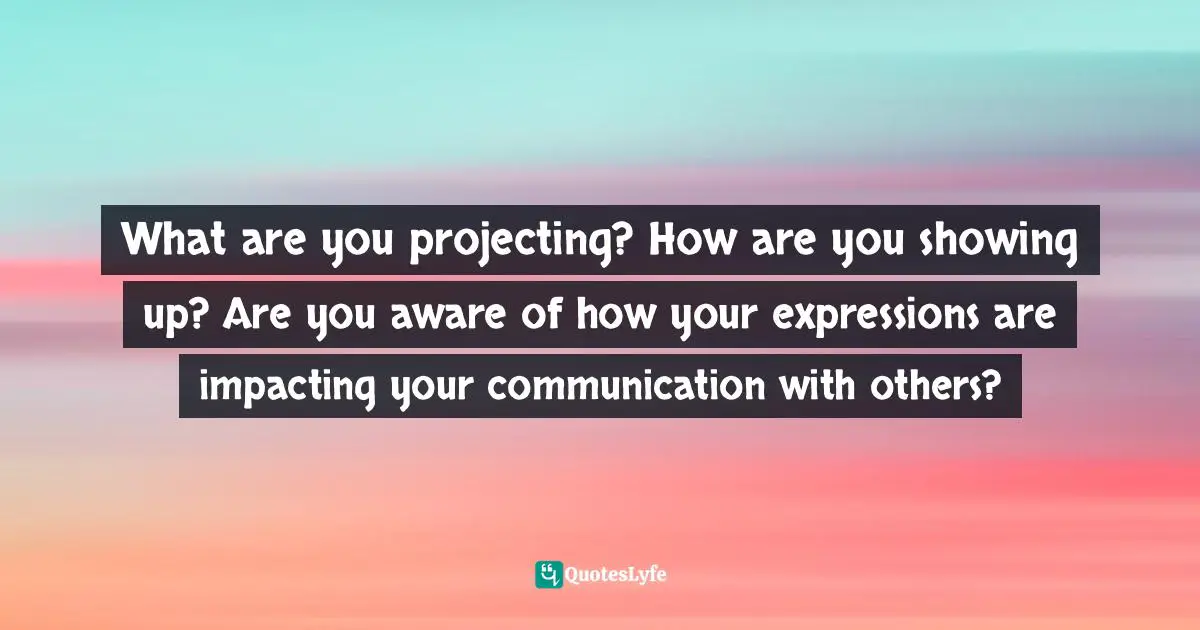 What are you projecting? How are you showing up? Are you aware of how your expressions are impacting your communication with others?