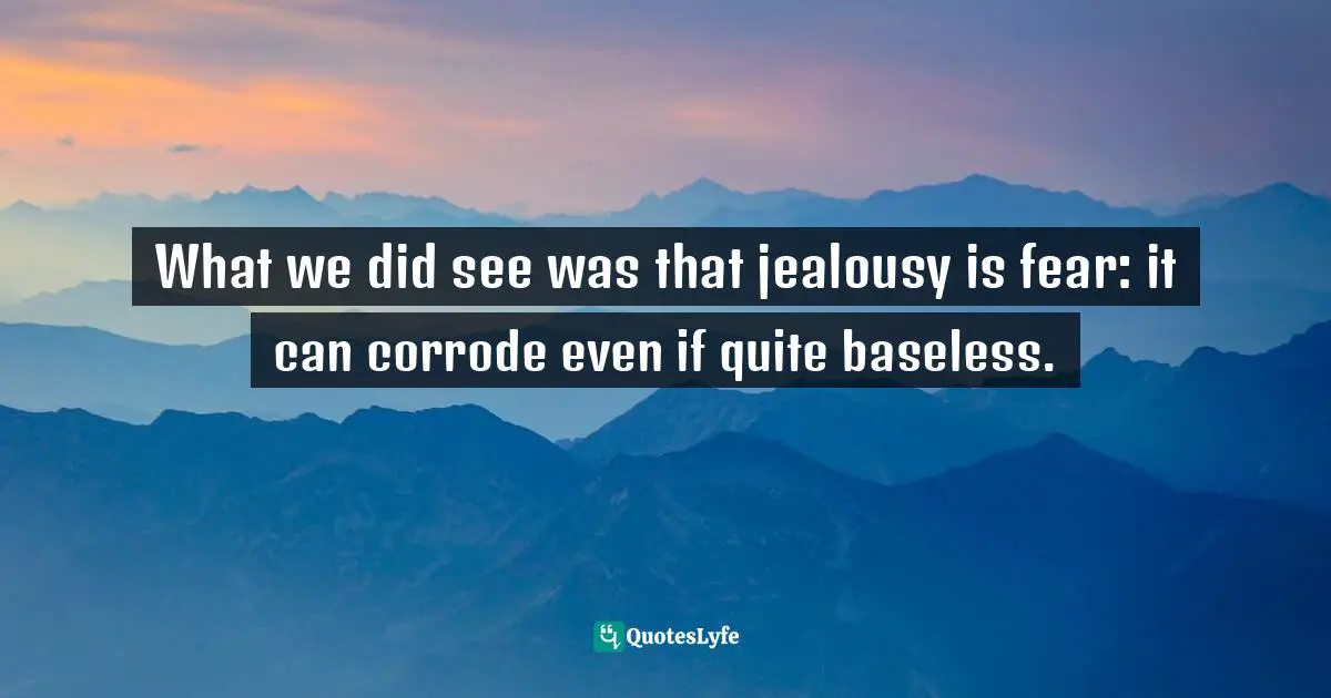 What we did see was that jealousy is fear: it can corrode even if quite baseless.