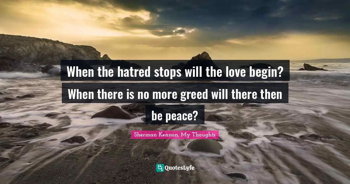 When the hatred stops will the love begin? When there is no more greed will there then be peace?