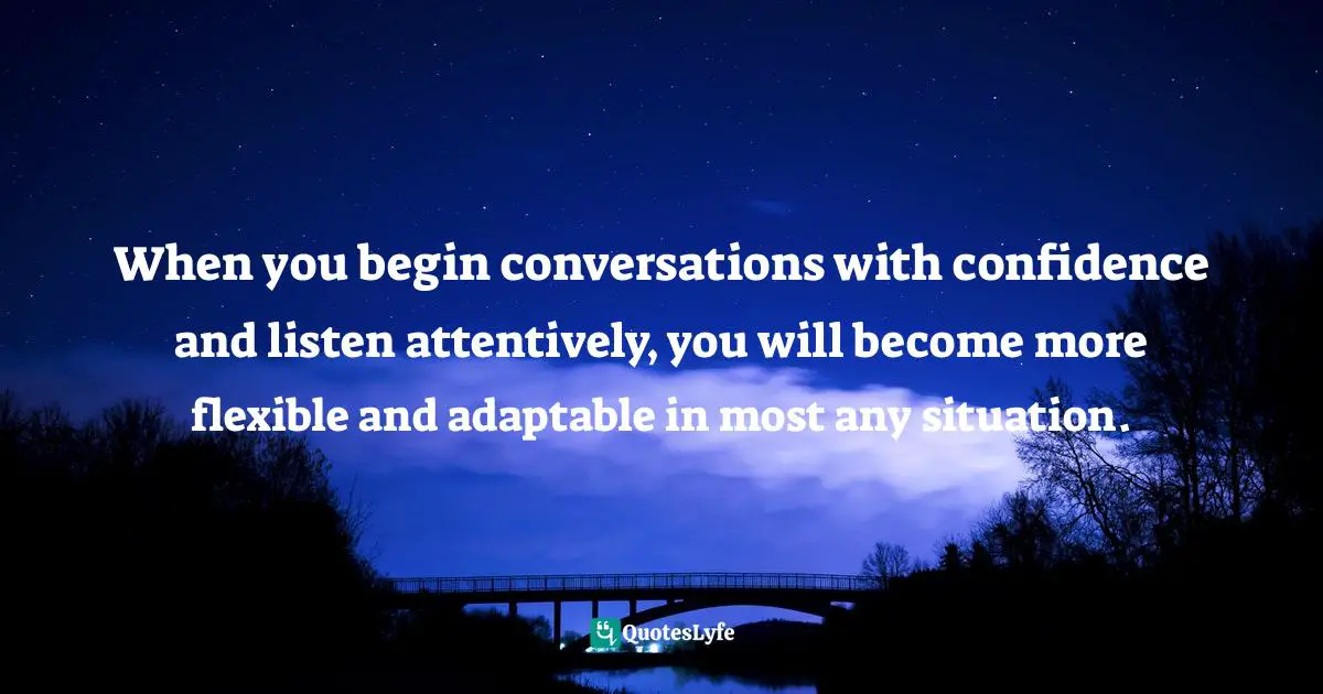 When you begin conversations with confidence and listen attentively, you will become more flexible and adaptable in most any situation.