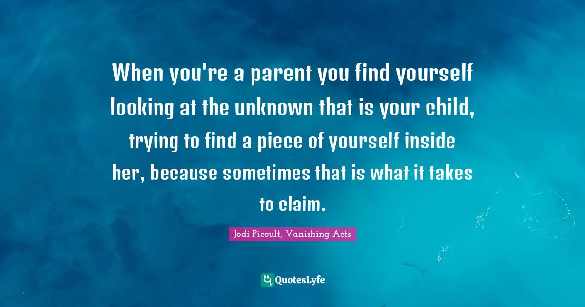 When you're a parent you find yourself looking at the unknown that is your child, trying to find a piece of yourself inside her, because sometimes that is what it takes to claim.