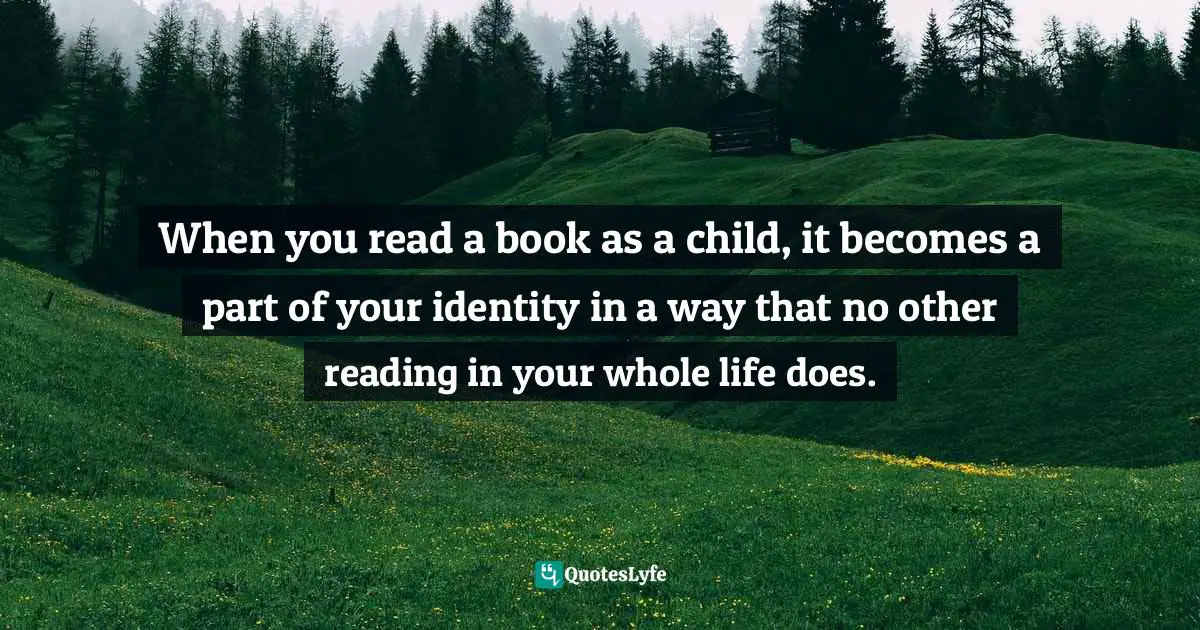 When you read a book as a child, it becomes a part of your identity in a way that no other reading in your whole life does.
