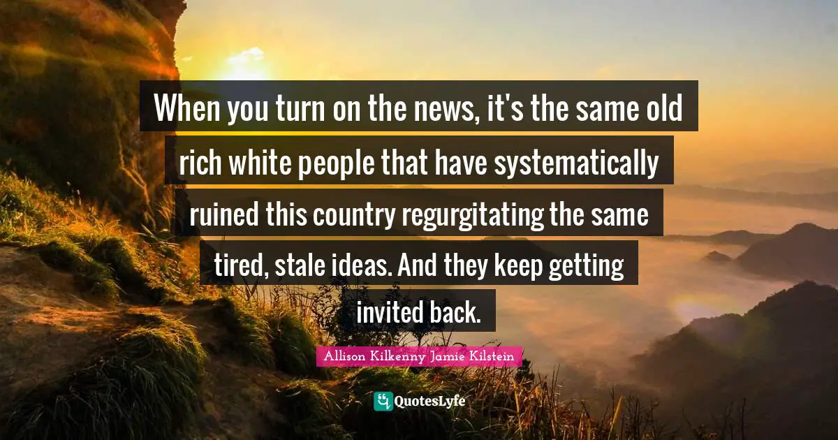 When you turn on the news, it's the same old rich white people that have systematically ruined this country regurgitating the same tired, stale ideas. And they keep getting invited back.