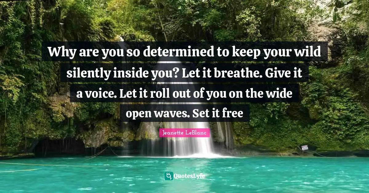 Why are you so determined to keep your wild silently inside you? Let it breathe. Give it a voice. Let it roll out of you on the wide open waves. Set it free
