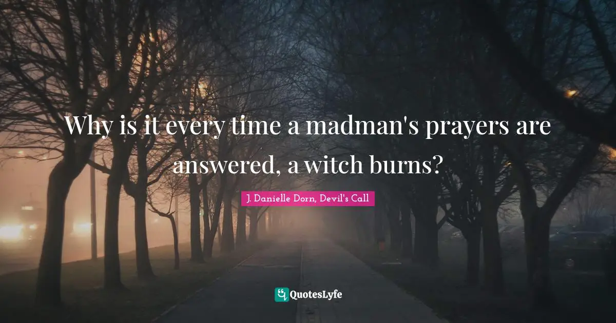 Why is it every time a madman's prayers are answered, a witch burns?