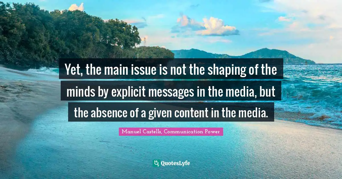 Manuel Castells Quotes: "Yet, the main issue is not the shaping of the minds by explicit messages in the media, but the absence of a given content in the media."