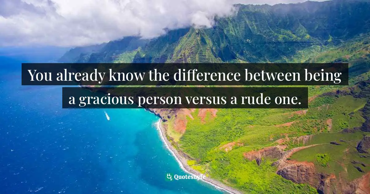 You already know the difference between being a gracious person versus a rude one.
