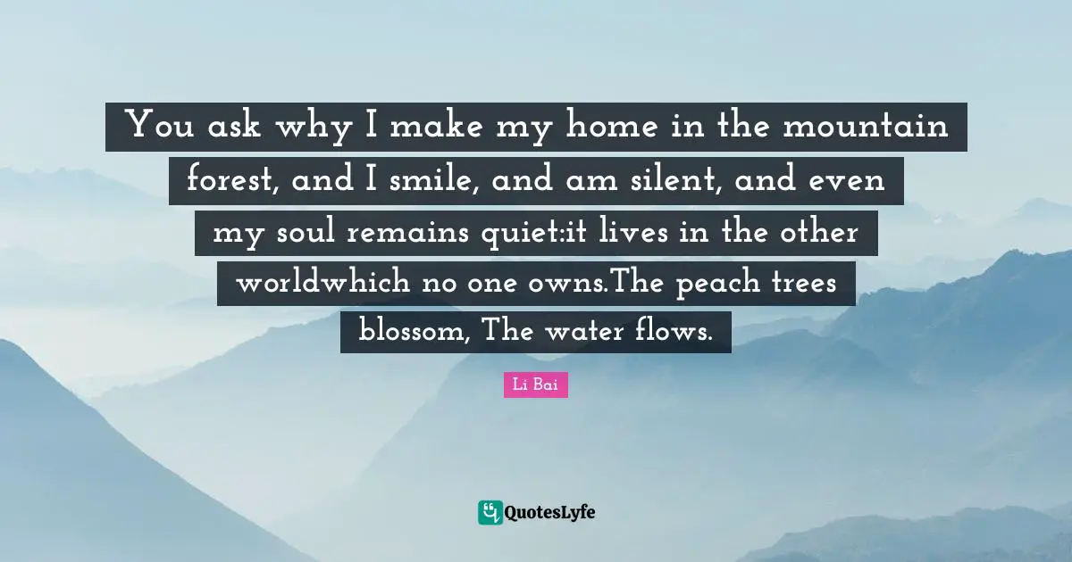 You ask why I make my home in the mountain forest, and I smile, and am silent, and even my soul remains quiet:it lives in the other worldwhich no one owns.The peach trees blossom, The water flows.