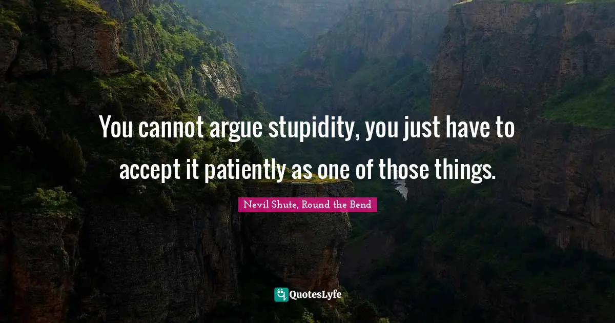 You cannot argue stupidity, you just have to accept it patiently as one of those things.