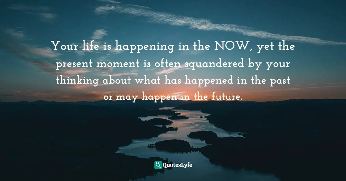 Positive First Impression Quotes: "Your life is happening in the NOW, yet the present moment is often squandered by your thinking about what has happened in the past or may happen in the future."
