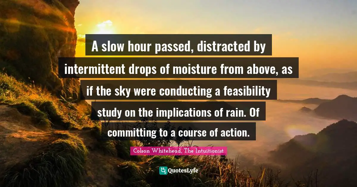 Colson Whitehead, The Intuitionist Quotes: "A slow hour passed, distracted by intermittent drops of moisture from above, as if the sky were conducting a feasibility study on the implications of rain. Of committing to a course of action."