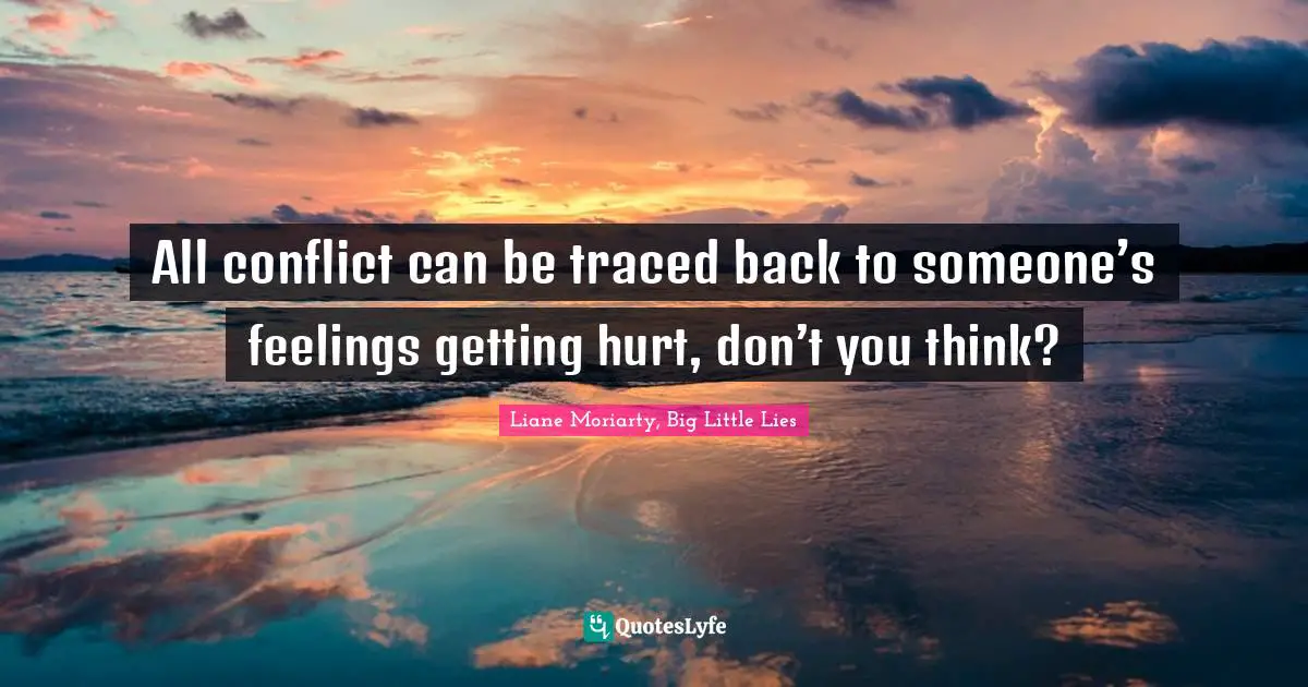 All conflict can be traced back to someone’s feelings getting hurt, don’t you think?