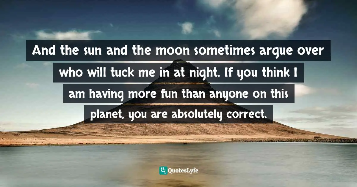 And the sun and the moon sometimes argue over who will tuck me in at night. If you think I am having more fun than anyone on this planet, you are absolutely correct.