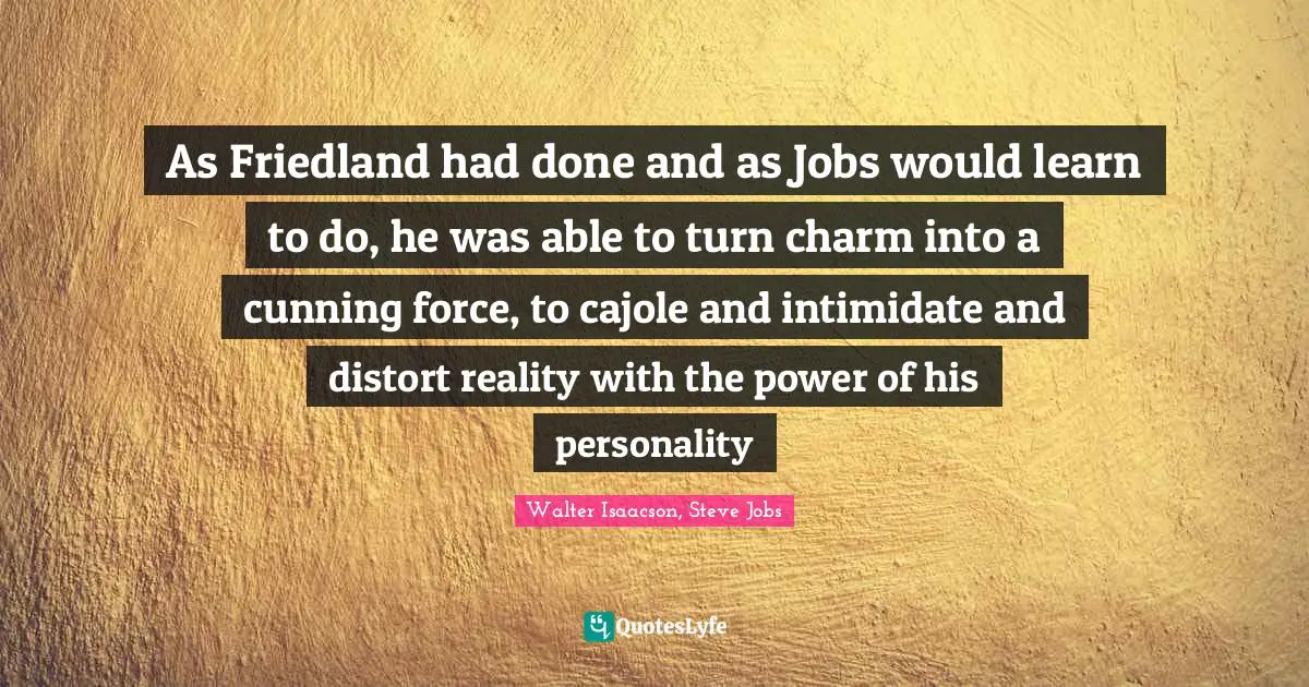As Friedland had done and as Jobs would learn to do, he was able to turn charm into a cunning force, to cajole and intimidate and distort reality with the power of his personality