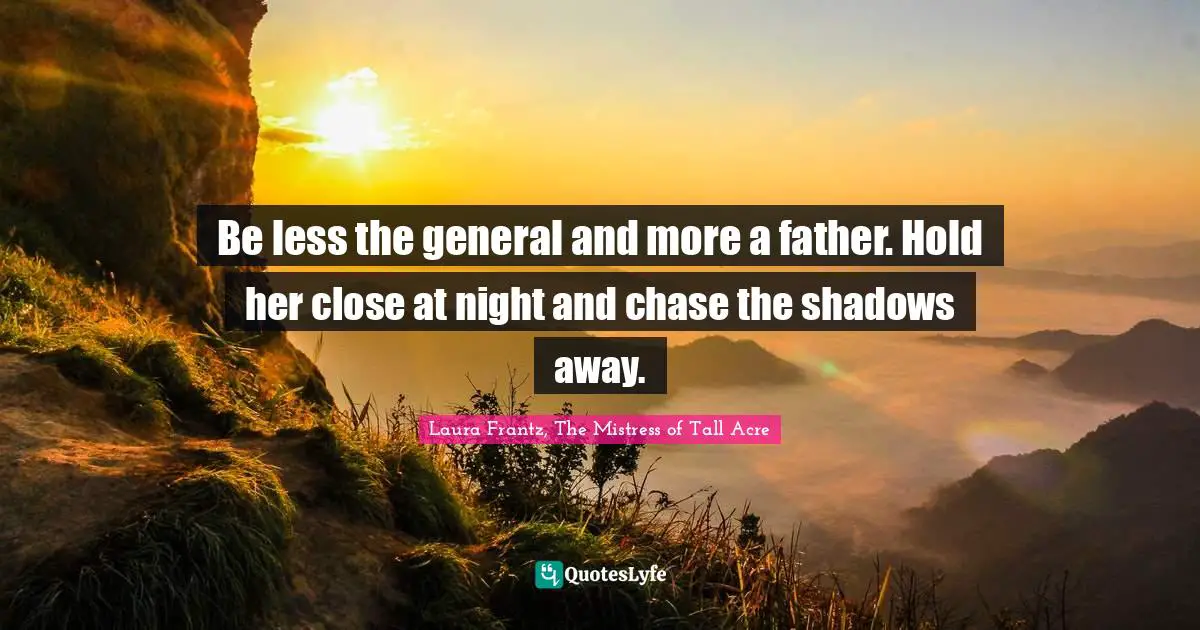 Be less the general and more a father. Hold her close at night and chase the shadows away.