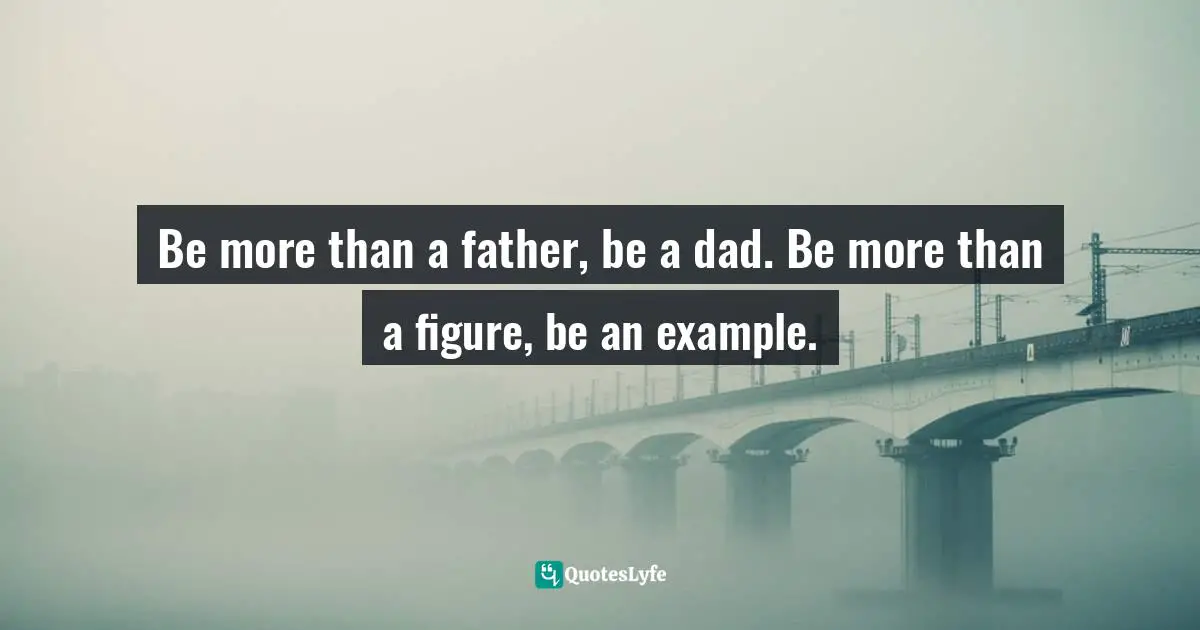 Be more than a father, be a dad. Be more than a figure, be an example.