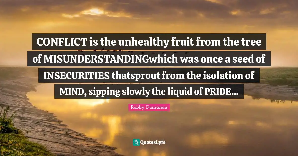 CONFLICT is the unhealthy fruit from the tree of MISUNDERSTANDINGwhich was once a seed of INSECURITIES thatsprout from the isolation of MIND, sipping slowly the liquid of PRIDE...