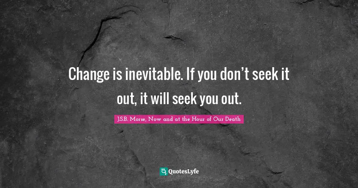 Change is inevitable. If you don’t seek it out, it will seek you out.