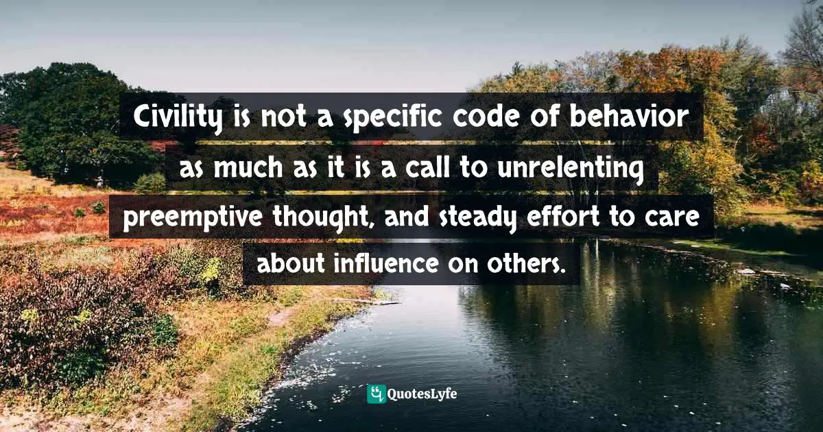 Civility is not a specific code of behavior as much as it is a call to unrelenting preemptive thought, and steady effort to care about influence on others.