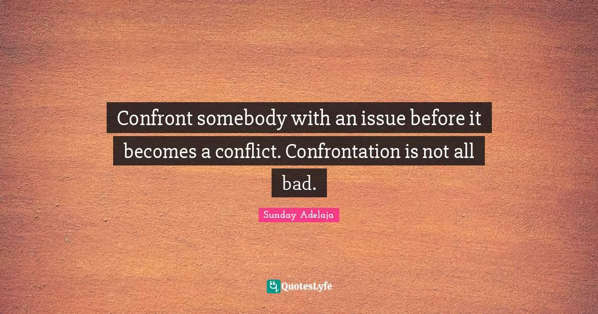 Confront somebody with an issue before it becomes a conflict. Confrontation is not all bad.