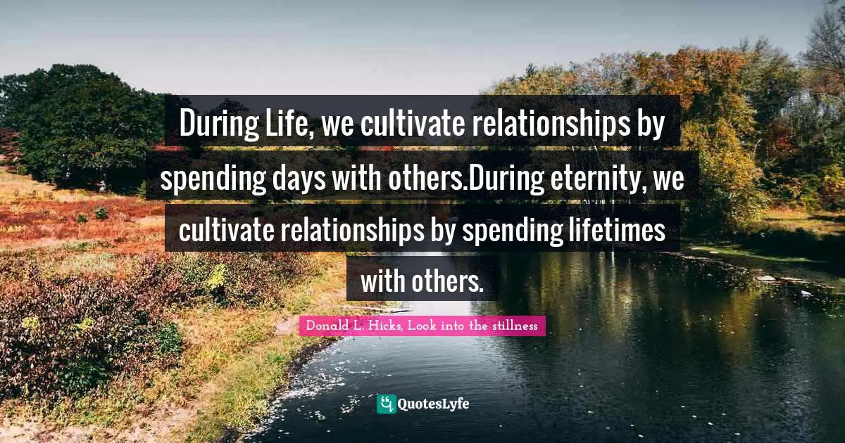 During Life, we cultivate relationships by spending days with others.During eternity, we cultivate relationships by spending lifetimes with others.