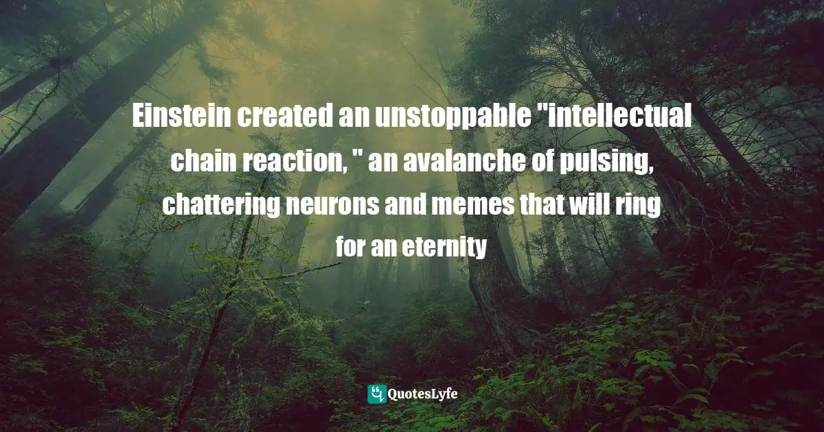 Clifford A. Pickover, The Physics Book: From The Big Bang To Quantum Resurrection, 250 Milestones In The History Of Physics Quotes: "Einstein created an unstoppable "intellectual chain reaction, " an avalanche of pulsing, chattering neurons and memes that will ring for an eternity"