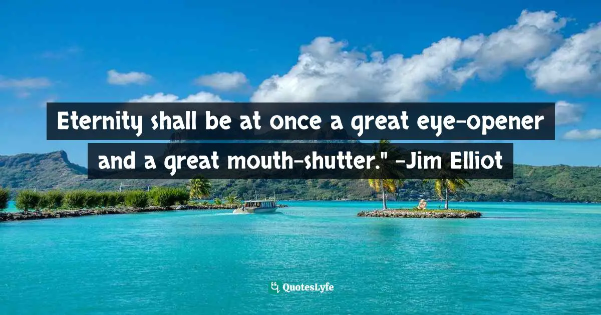 Eternity shall be at once a great eye-opener and a great mouth-shutter." -Jim Elliot
