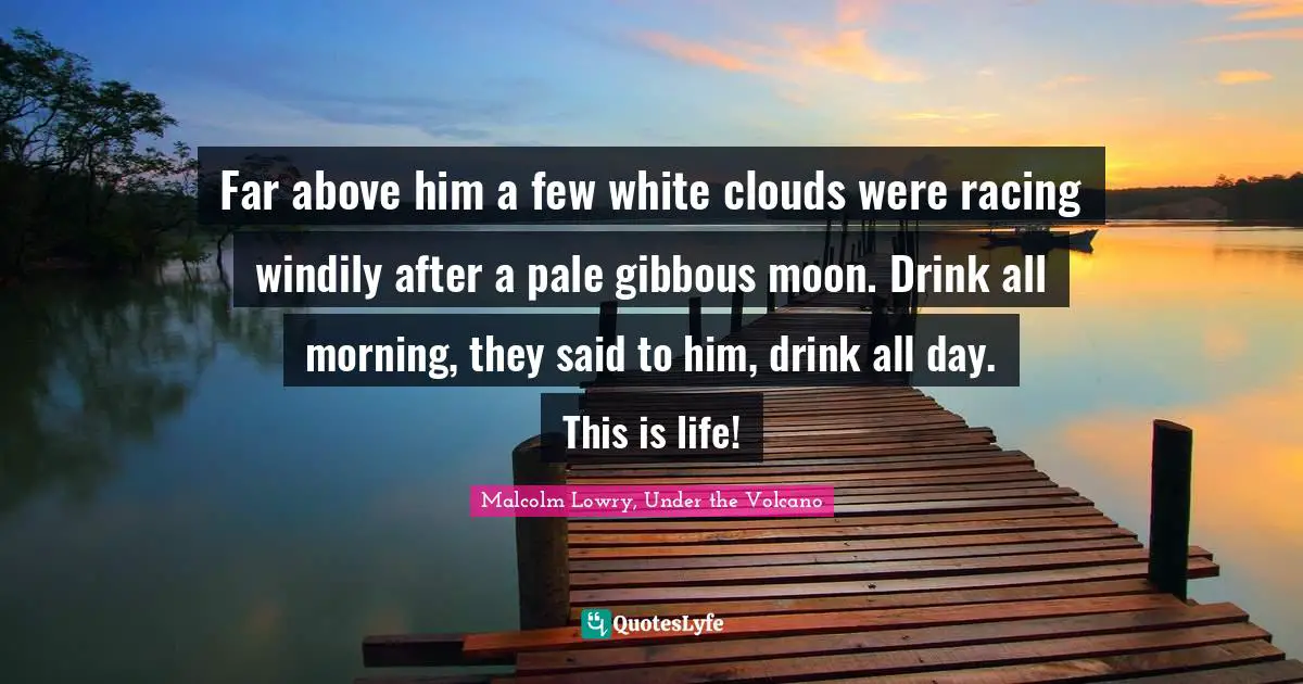 Far above him a few white clouds were racing windily after a pale gibbous moon. Drink all morning, they said to him, drink all day. This is life!