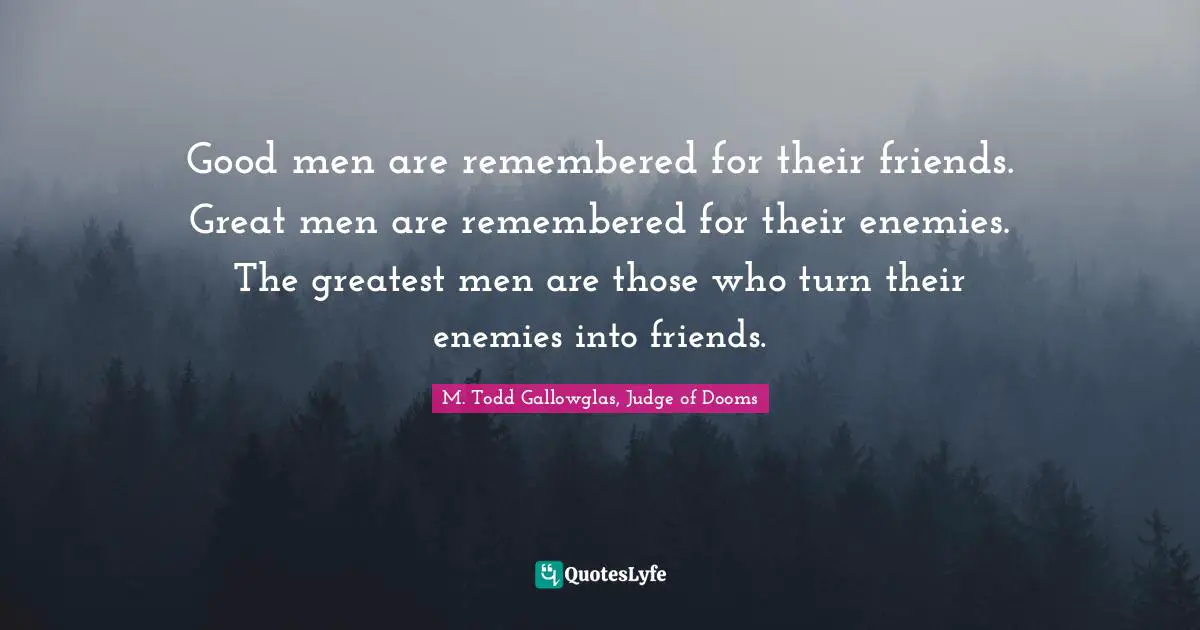 Good men are remembered for their friends. Great men are remembered for their enemies. The greatest men are those who turn their enemies into friends.
