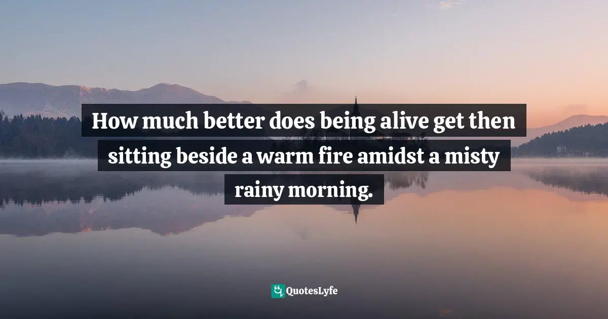 How much better does being alive get then sitting beside a warm fire amidst a misty rainy morning.