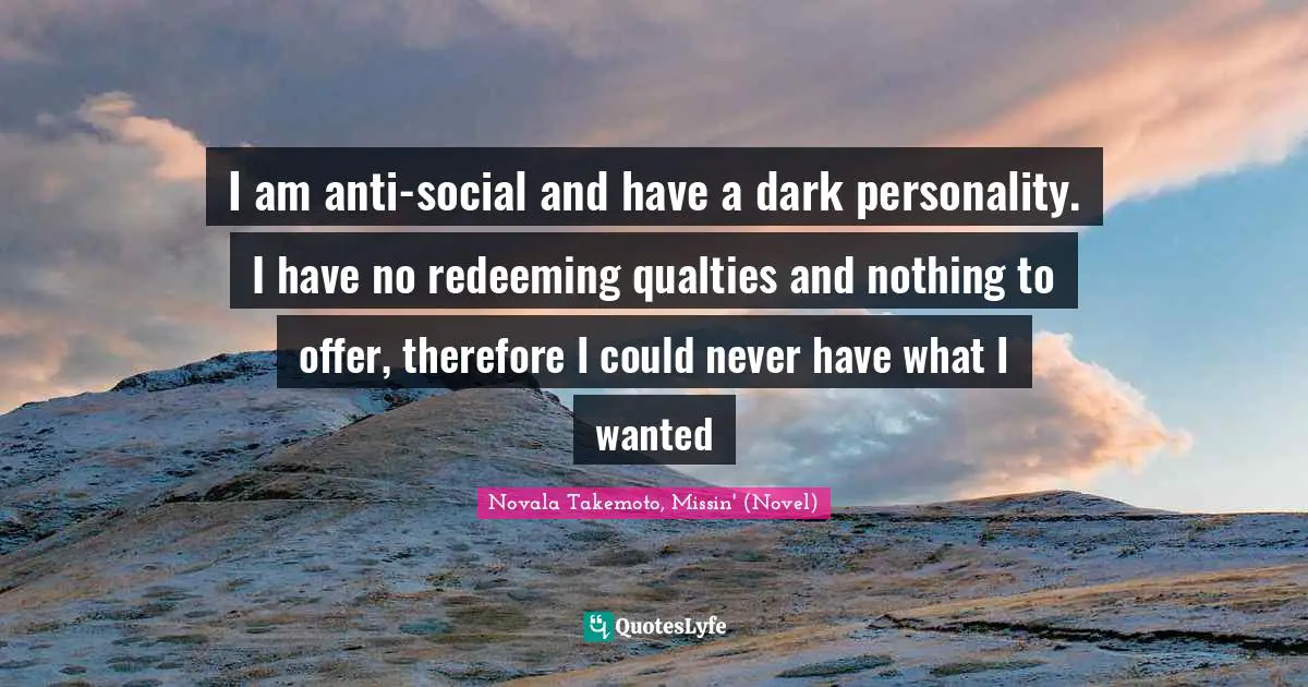 I am anti-social and have a dark personality. I have no redeeming qualties and nothing to offer, therefore I could never have what I wanted