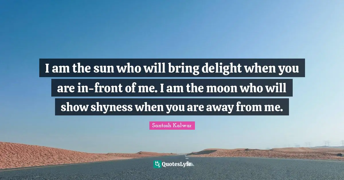 I am the sun who will bring delight when you are in-front of me. I am the moon who will show shyness when you are away from me.